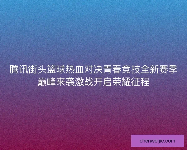 腾讯街头篮球热血对决青春竞技全新赛季巅峰来袭激战开启荣耀征程