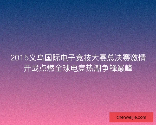 2015义乌国际电子竞技大赛总决赛激情开战点燃全球电竞热潮争锋巅峰