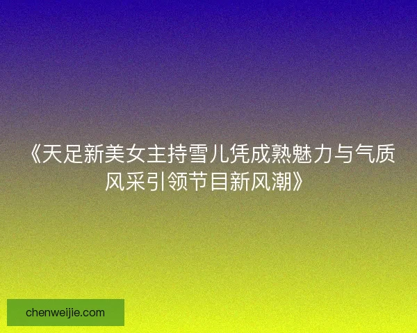 《天足新美女主持雪儿凭成熟魅力与气质风采引领节目新风潮》