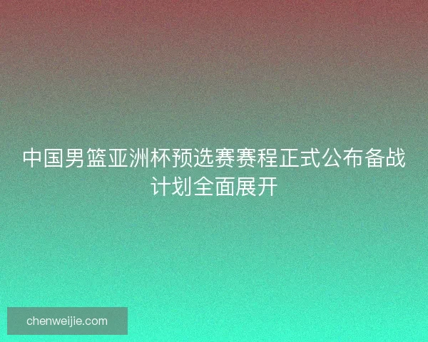 中国男篮亚洲杯预选赛赛程正式公布备战计划全面展开