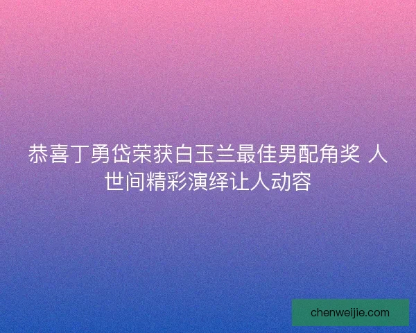 恭喜丁勇岱荣获白玉兰最佳男配角奖 人世间精彩演绎让人动容