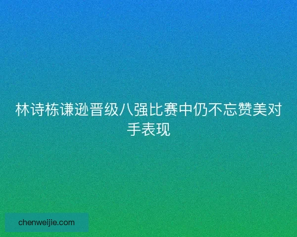 林诗栋谦逊晋级八强比赛中仍不忘赞美对手表现