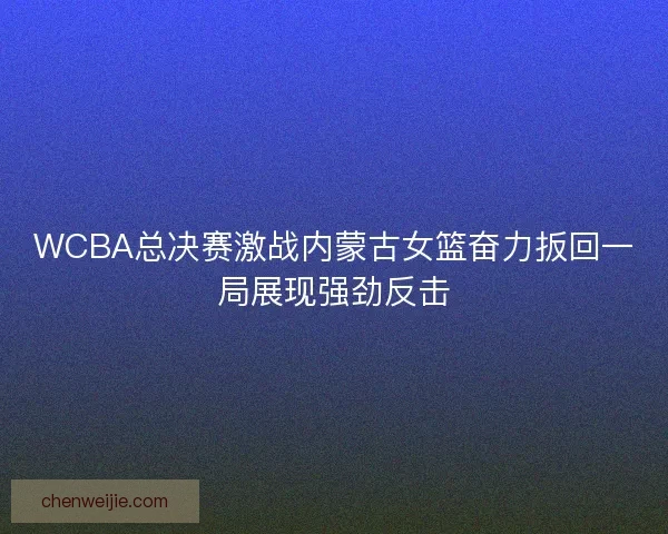 WCBA总决赛激战内蒙古女篮奋力扳回一局展现强劲反击