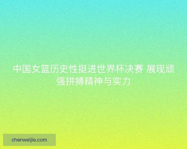 中国女篮历史性挺进世界杯决赛 展现顽强拼搏精神与实力