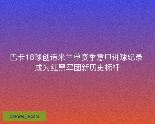 巴卡18球创造米兰单赛季意甲进球纪录 成为红黑军团新历史标杆