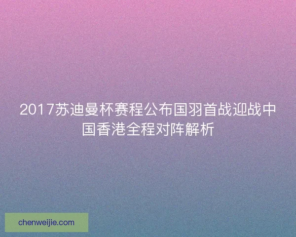2017苏迪曼杯赛程公布国羽首战迎战中国香港全程对阵解析