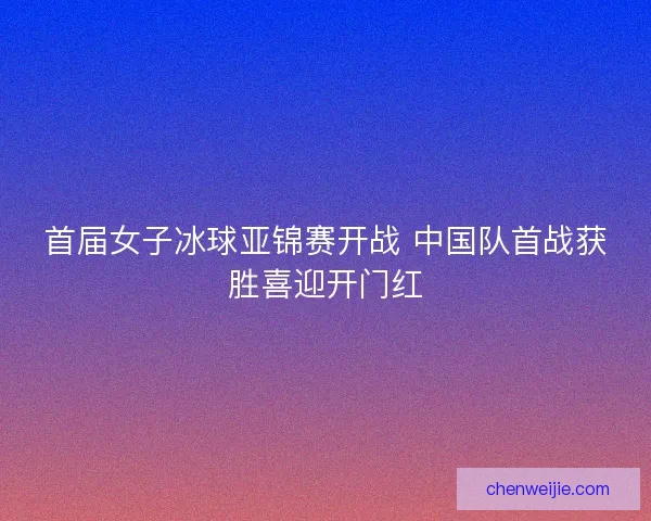 首届女子冰球亚锦赛开战 中国队首战获胜喜迎开门红 首届女子冰球亚锦赛开战 中国队首战获胜喜迎开门红