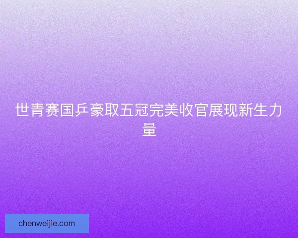 世青赛国乒豪取五冠完美收官展现新生力量