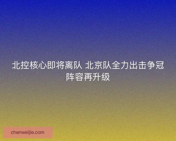 北控核心即将离队 北京队全力出击争冠阵容再升级