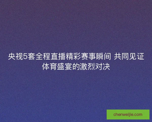央视5套全程直播精彩赛事瞬间 共同见证体育盛宴的激烈对决