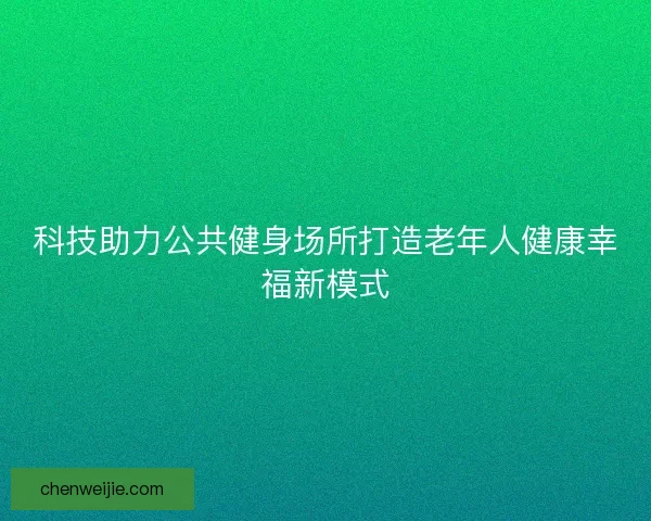 科技助力公共健身场所打造老年人健康幸福新模式