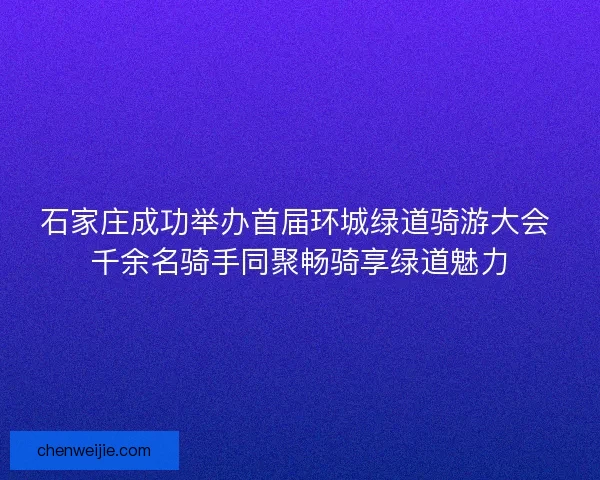 石家庄成功举办首届环城绿道骑游大会 千余名骑手同聚畅骑享绿道魅力