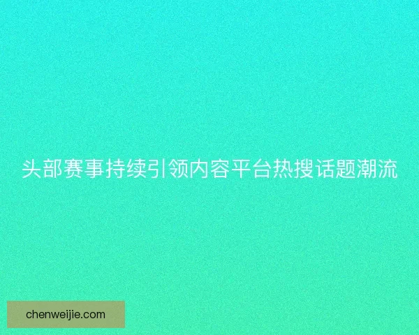 头部赛事持续引领内容平台热搜话题潮流