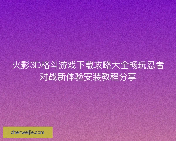 火影3D格斗游戏下载攻略大全畅玩忍者对战新体验安装教程分享 火影3D格斗游戏下载攻略大全畅玩忍者对战新体验安装教程分享